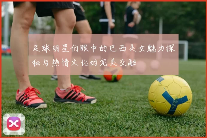 足球明星们眼中的巴西美女魅力探秘与热情文化的完美交融