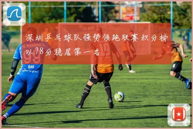 深圳乒乓球队强势领跑联赛积分榜以78分稳居第一名