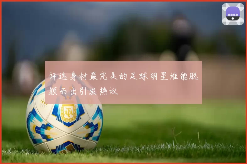 评选身材最完美的足球明星谁能脱颖而出引发热议