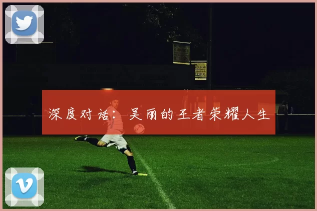 深度对话：吴丽的王者荣耀人生