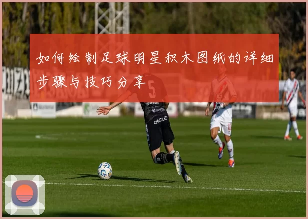 如何绘制足球明星积木图纸的详细步骤与技巧分享