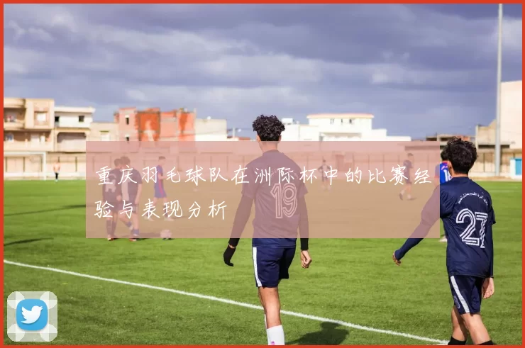 重庆羽毛球队在洲际杯中的比赛经验与表现分析