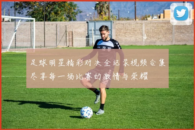 足球明星精彩对决全记录视频合集尽享每一场比赛的激情与荣耀
