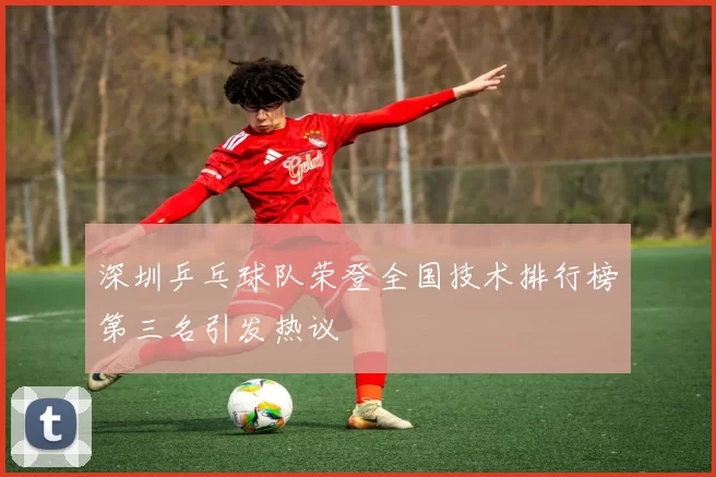 深圳乒乓球队荣登全国技术排行榜第三名引发热议