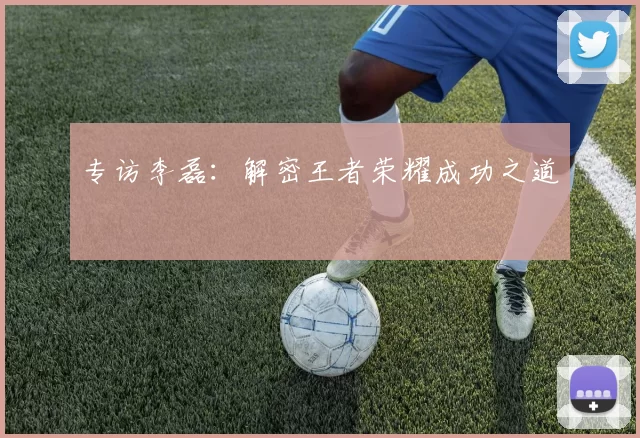 专访李磊：解密王者荣耀成功之道