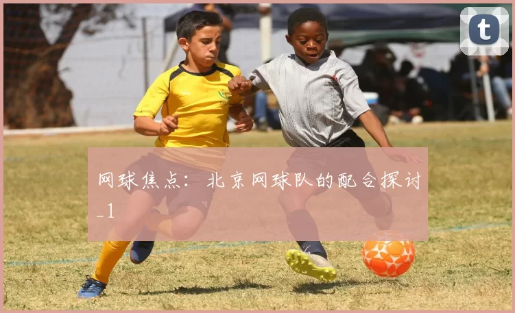 网球焦点：北京网球队的配合探讨_1