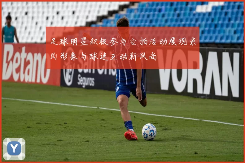足球明星积极参与合拍活动展现亲民形象与球迷互动新风尚