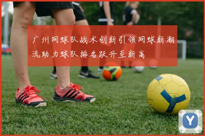 广州网球队战术创新引领网球新潮流助力球队排名跃升至新高