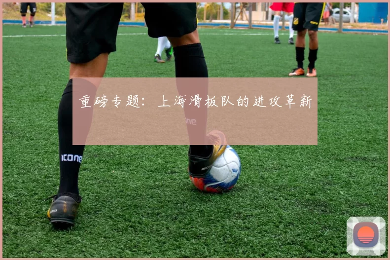 重磅专题：上海滑板队的进攻革新