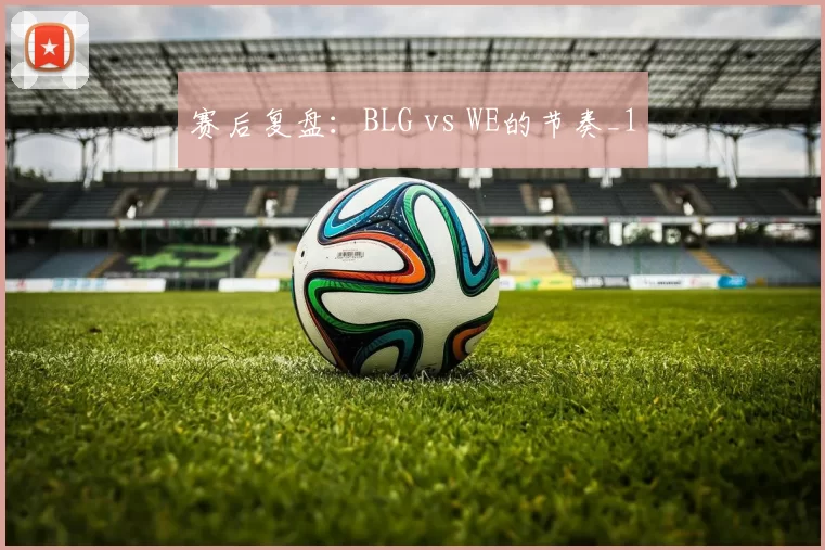 赛后复盘：BLG vs WE的节奏_1